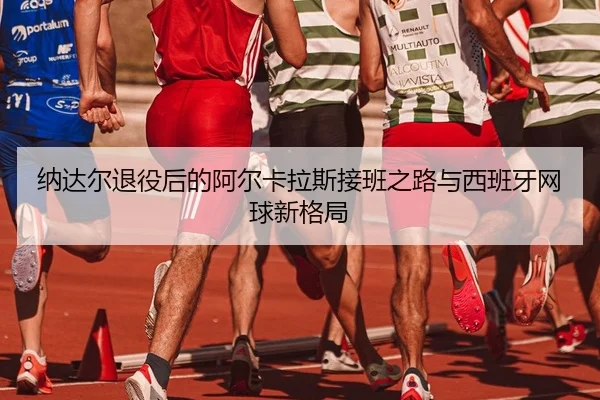 纳达尔退役后的阿尔卡拉斯接班之路与西班牙网球新格局